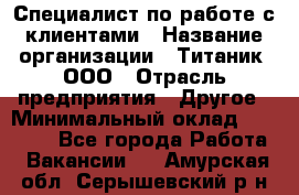 Специалист по работе с клиентами › Название организации ­ Титаник, ООО › Отрасль предприятия ­ Другое › Минимальный оклад ­ 22 000 - Все города Работа » Вакансии   . Амурская обл.,Серышевский р-н